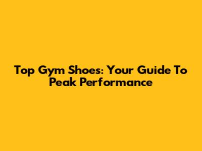 Top Gym Shoes: Your Guide To Peak Performance