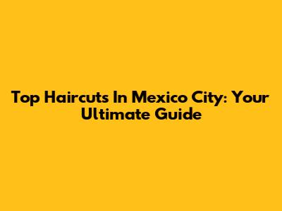 Top Haircuts In Mexico City: Your Ultimate Guide