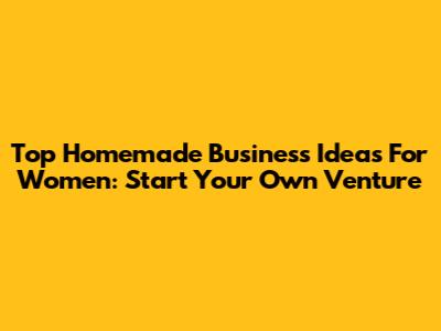 Top Homemade Business Ideas For Women: Start Your Own Venture