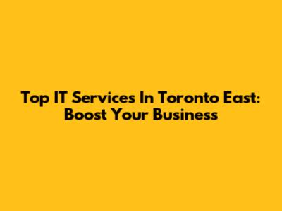 Top IT Services In Toronto East: Boost Your Business
