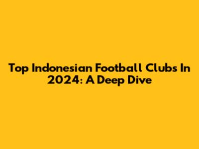 Top Indonesian Football Clubs In 2024: A Deep Dive