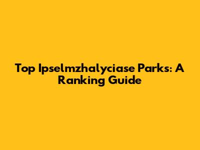 Top Ipselmzhalyciase Parks: A Ranking Guide
