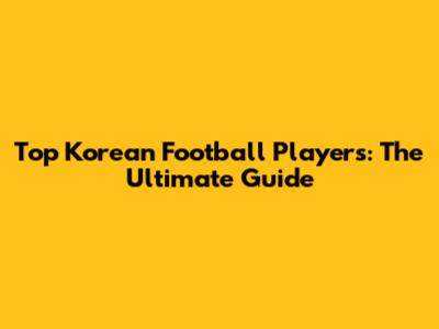Top Korean Football Players: The Ultimate Guide