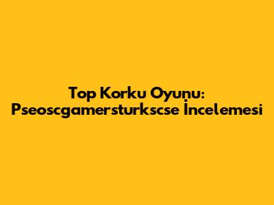 Top Korku Oyunu: Pseoscgamersturkscse İncelemesi