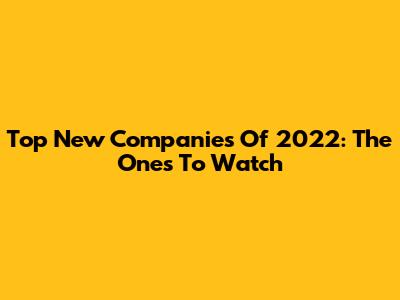 Top New Companies Of 2022: The Ones To Watch