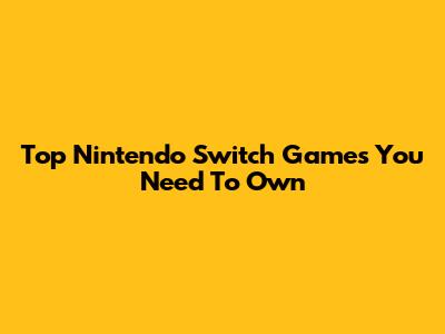 Top Nintendo Switch Games You Need To Own