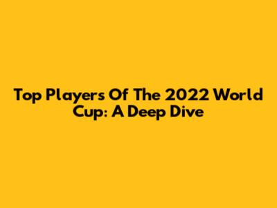 Top Players Of The 2022 World Cup: A Deep Dive