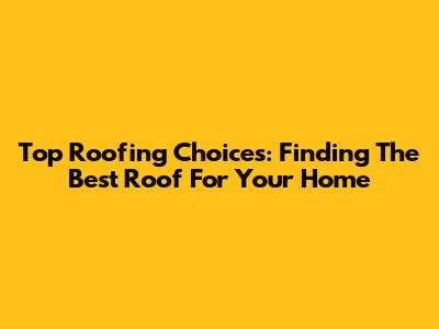 Top Roofing Choices: Finding The Best Roof For Your Home