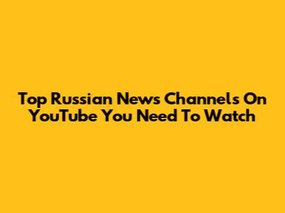 Top Russian News Channels On YouTube You Need To Watch