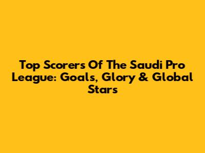 Top Scorers Of The Saudi Pro League: Goals, Glory & Global Stars