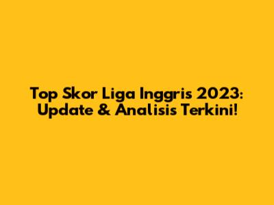 Top Skor Liga Inggris 2023: Update & Analisis Terkini!