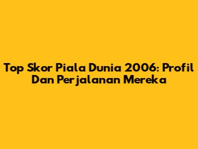 Top Skor Piala Dunia 2006: Profil Dan Perjalanan Mereka