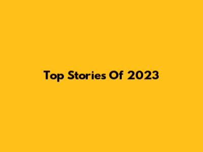 Top Stories Of 2023
