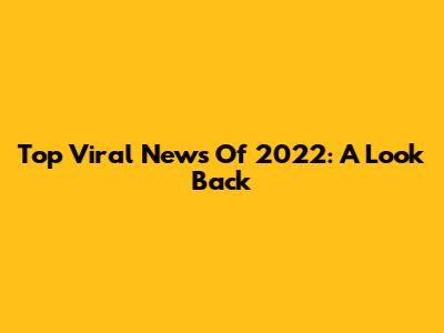 Top Viral News Of 2022: A Look Back