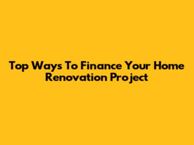 Top Ways To Finance Your Home Renovation Project