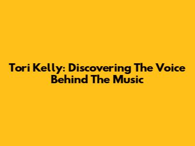 Tori Kelly: Discovering The Voice Behind The Music