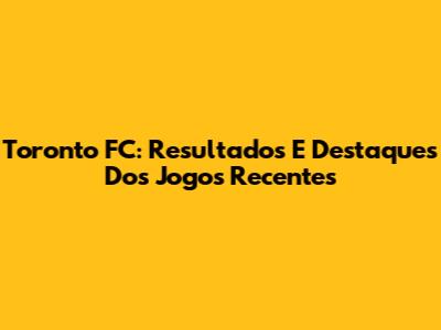 Toronto FC: Resultados E Destaques Dos Jogos Recentes