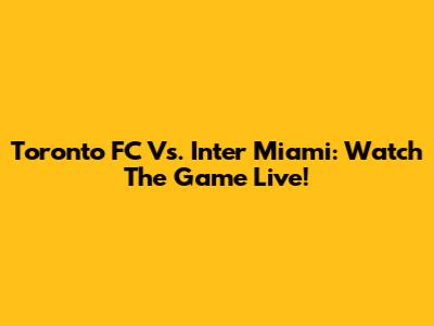 Toronto FC Vs. Inter Miami: Watch The Game Live!