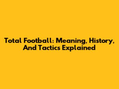 Total Football: Meaning, History, And Tactics Explained