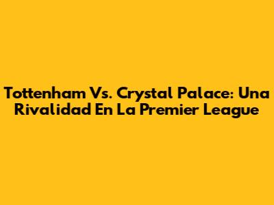 Tottenham Vs. Crystal Palace: Una Rivalidad En La Premier League