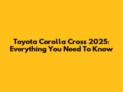 Toyota Corolla Cross 2025: Everything You Need To Know