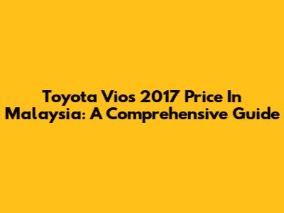 Toyota Vios 2017 Price In Malaysia: A Comprehensive Guide