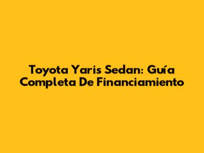 Toyota Yaris Sedan: Guía Completa De Financiamiento