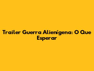 Trailer "Guerra Alienígena": O Que Esperar