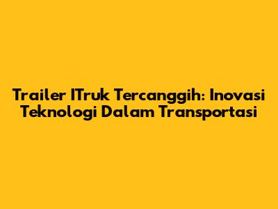 Trailer ITruk Tercanggih: Inovasi Teknologi Dalam Transportasi