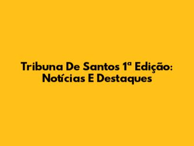 Tribuna De Santos 1ª Edição: Notícias E Destaques