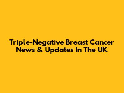 Triple-Negative Breast Cancer News & Updates In The UK