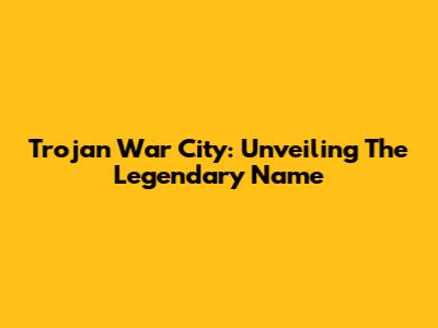 Trojan War City: Unveiling The Legendary Name