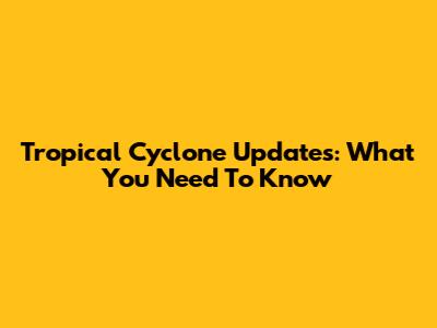 Tropical Cyclone Updates: What You Need To Know