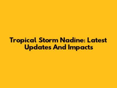 Tropical Storm Nadine: Latest Updates And Impacts