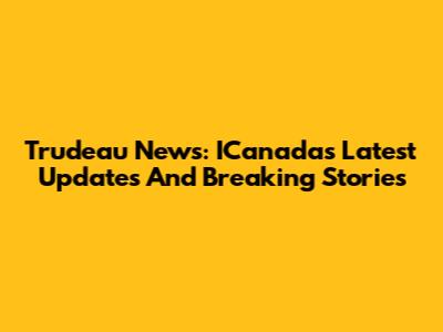 Trudeau News: ICanada's Latest Updates And Breaking Stories