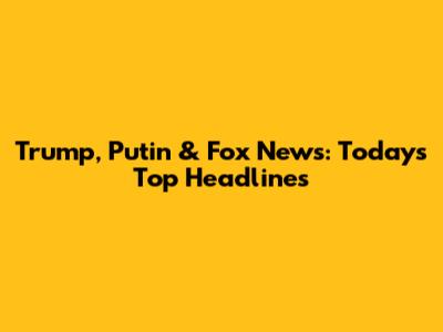 Trump, Putin & Fox News: Today's Top Headlines