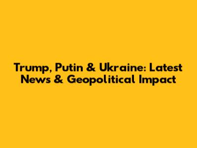 Trump, Putin & Ukraine: Latest News & Geopolitical Impact