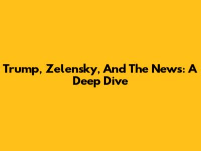 Trump, Zelensky, And The News: A Deep Dive