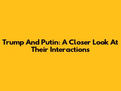 Trump And Putin: A Closer Look At Their Interactions