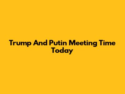 Trump And Putin Meeting Time Today