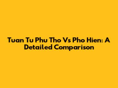 Tuan Tu Phu Tho Vs Pho Hien: A Detailed Comparison