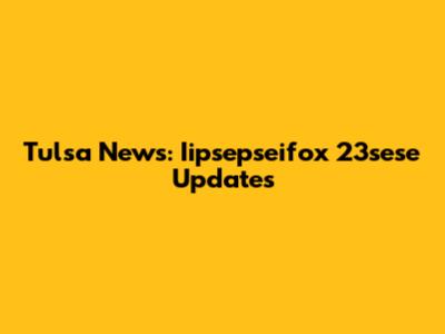Tulsa News: Iipsepseifox 23sese Updates