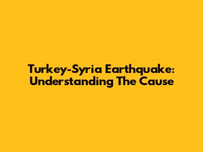 Turkey-Syria Earthquake: Understanding The Cause