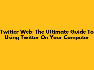 Twitter Web: The Ultimate Guide To Using Twitter On Your Computer