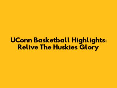 UConn Basketball Highlights: Relive The Huskies' Glory