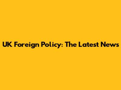 UK Foreign Policy: The Latest News