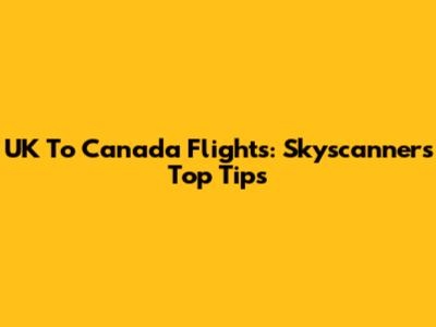 UK To Canada Flights: Skyscanner's Top Tips