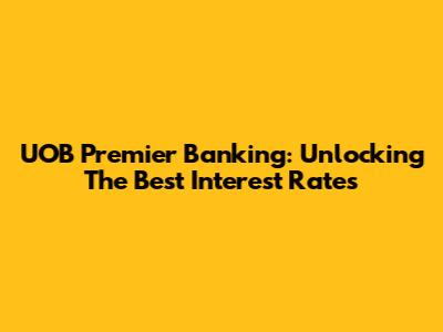 UOB Premier Banking: Unlocking The Best Interest Rates