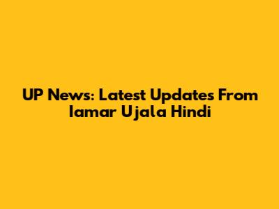 UP News: Latest Updates From Iamar Ujala Hindi
