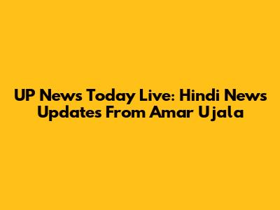 UP News Today Live: Hindi News Updates From Amar Ujala